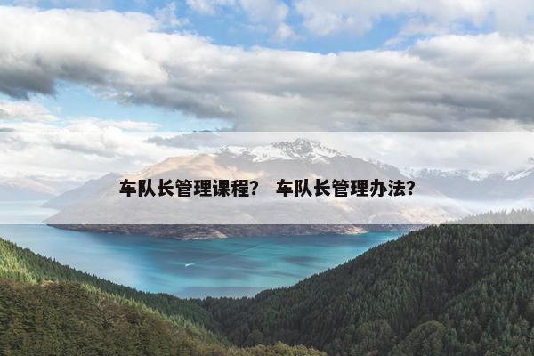 车队长管理课程？ 车队长管理办法？
