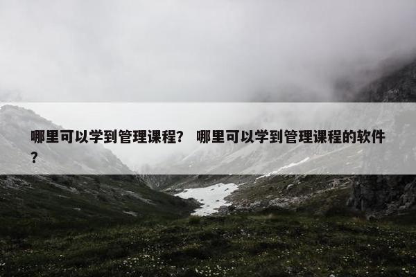 哪里可以学到管理课程？ 哪里可以学到管理课程的软件？