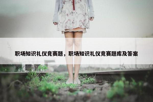 职场知识礼仪竞赛题，职场知识礼仪竞赛题库及答案