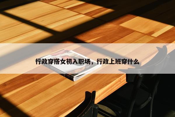 行政穿搭女初入职场，行政上班穿什么