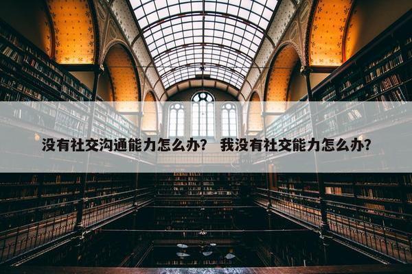 没有社交沟通能力怎么办？ 我没有社交能力怎么办？