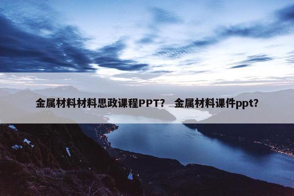 金属材料材料思政课程PPT？ 金属材料课件ppt？