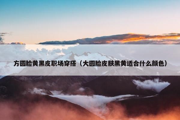 方圆脸黄黑皮职场穿搭（大圆脸皮肤黑黄适合什么颜色）