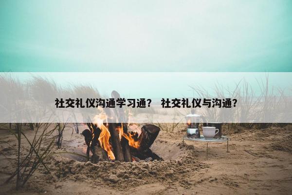 社交礼仪沟通学习通？ 社交礼仪与沟通？