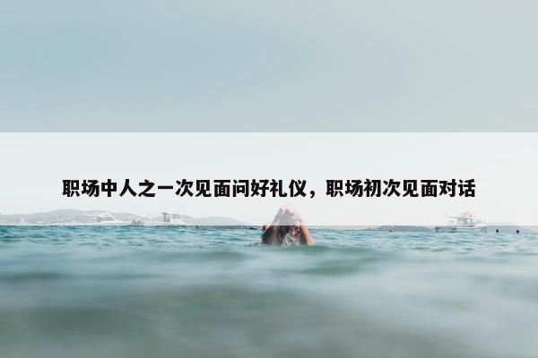 职场中人之一次见面问好礼仪，职场初次见面对话