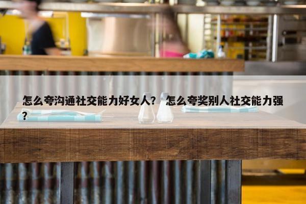 怎么夸沟通社交能力好女人？ 怎么夸奖别人社交能力强？