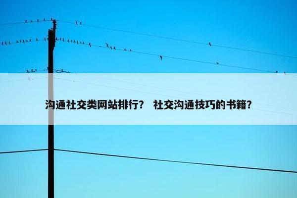 沟通社交类网站排行？ 社交沟通技巧的书籍？