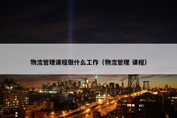 物流管理课程做什么工作（物流管理 课程）