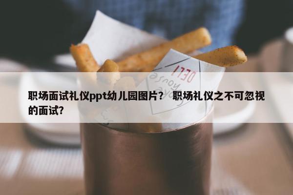 职场面试礼仪ppt幼儿园图片？ 职场礼仪之不可忽视的面试？