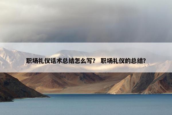 职场礼仪话术总结怎么写？ 职场礼仪的总结？