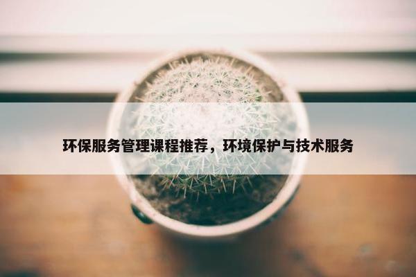 环保服务管理课程推荐，环境保护与技术服务