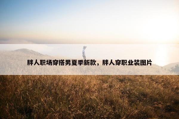胖人职场穿搭男夏季新款，胖人穿职业装图片