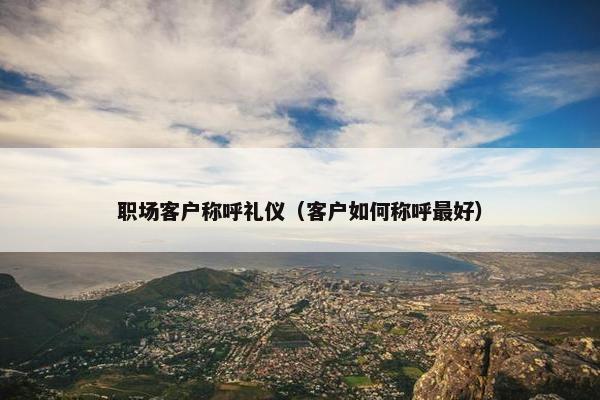 职场客户称呼礼仪（客户如何称呼最好）