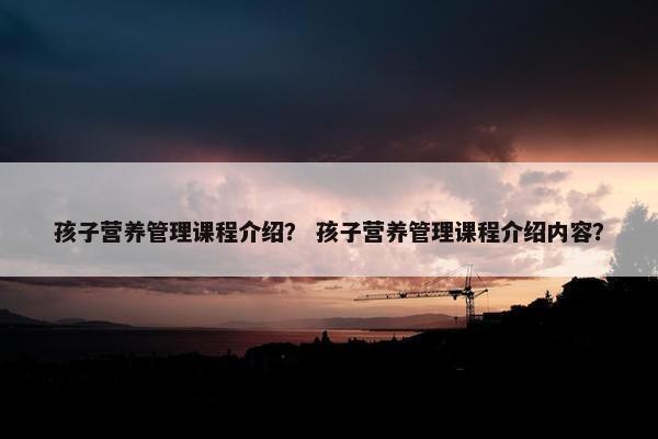 孩子营养管理课程介绍？ 孩子营养管理课程介绍内容？
