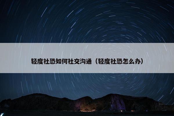 轻度社恐如何社交沟通（轻度社恐怎么办）