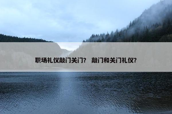 职场礼仪敲门关门？ 敲门和关门礼仪？