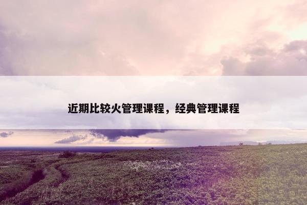 近期比较火管理课程，经典管理课程