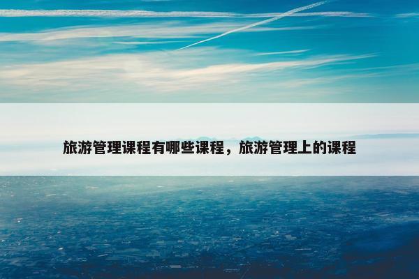 旅游管理课程有哪些课程，旅游管理上的课程