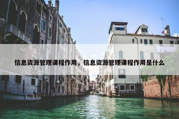 信息资源管理课程作用，信息资源管理课程作用是什么