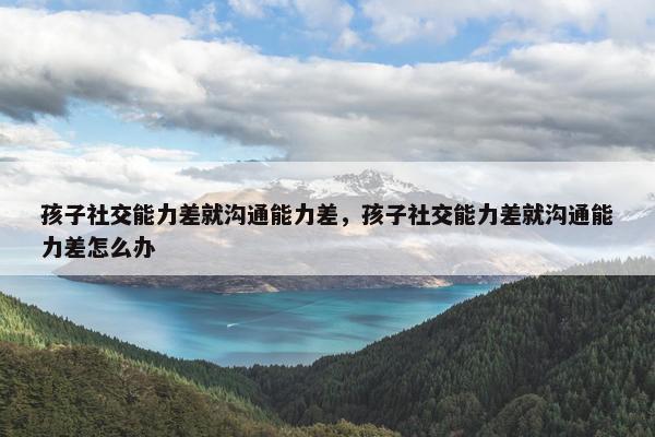 孩子社交能力差就沟通能力差，孩子社交能力差就沟通能力差怎么办