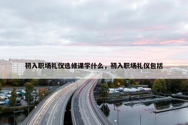 初入职场礼仪选修课学什么，初入职场礼仪包括
