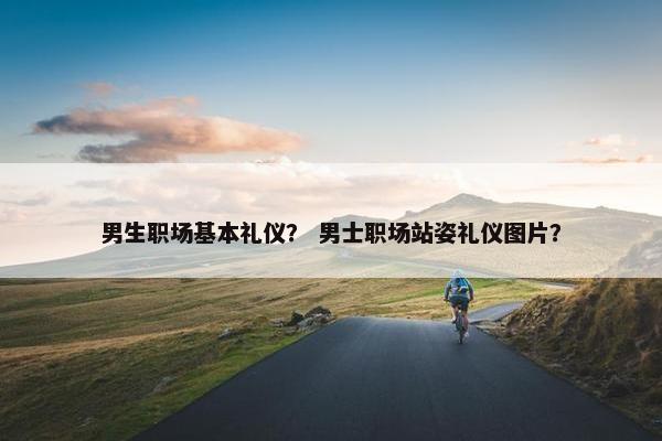 男生职场基本礼仪？ 男士职场站姿礼仪图片？