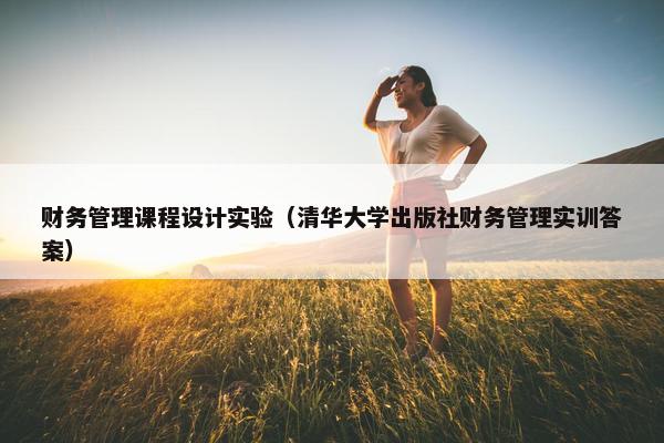 财务管理课程设计实验（清华大学出版社财务管理实训答案）