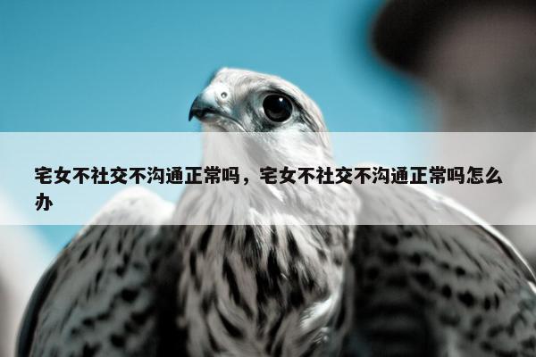宅女不社交不沟通正常吗，宅女不社交不沟通正常吗怎么办
