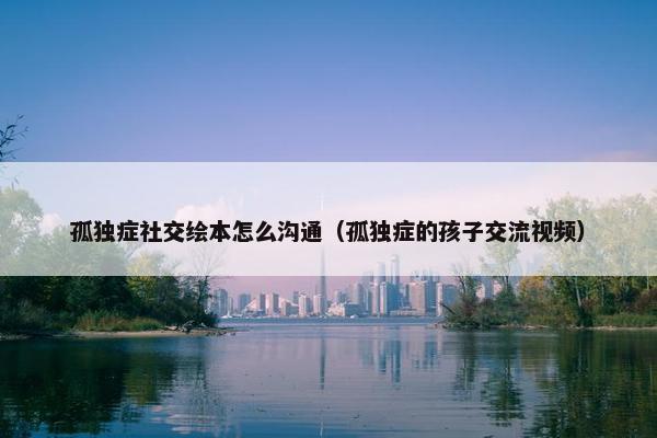 孤独症社交绘本怎么沟通（孤独症的孩子交流视频）