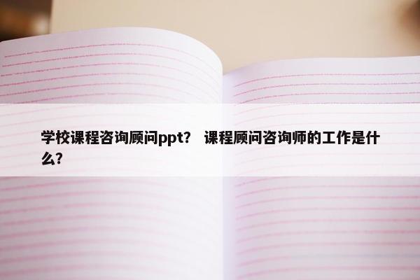 学校课程咨询顾问ppt？ 课程顾问咨询师的工作是什么？