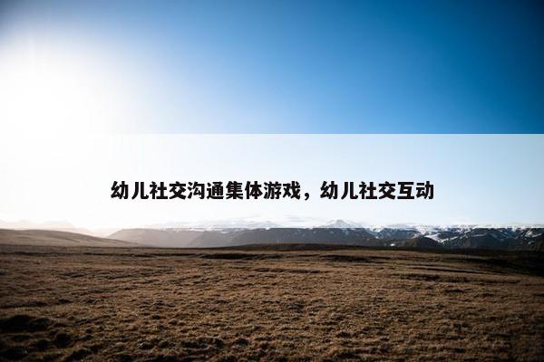 幼儿社交沟通集体游戏，幼儿社交互动
