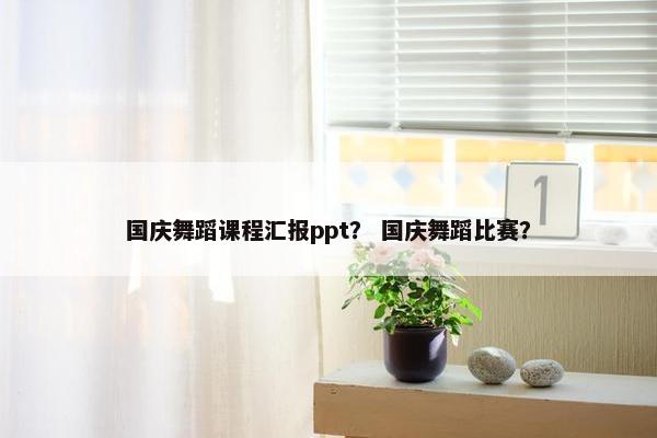 国庆舞蹈课程汇报ppt？ 国庆舞蹈比赛？