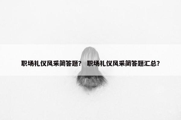 职场礼仪风采简答题？ 职场礼仪风采简答题汇总？