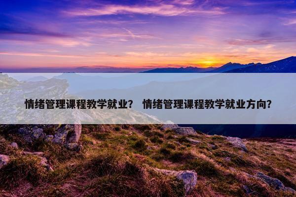 情绪管理课程教学就业？ 情绪管理课程教学就业方向？