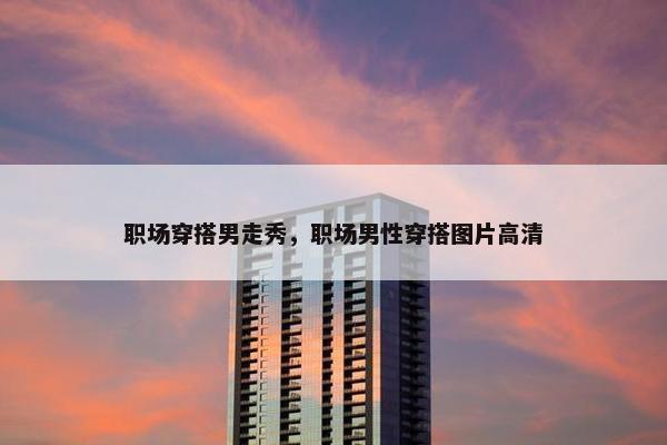 职场穿搭男走秀，职场男性穿搭图片高清