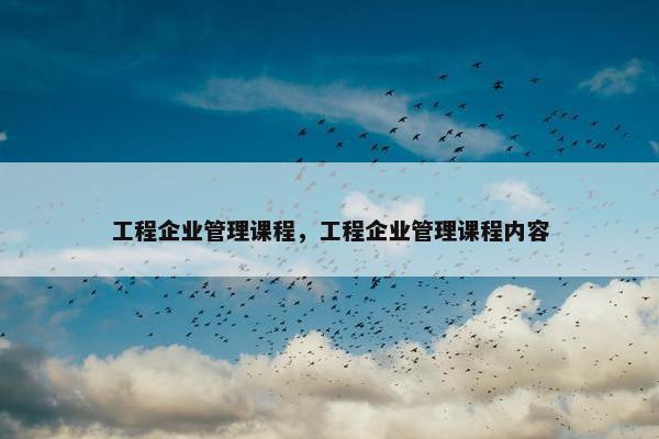 工程企业管理课程，工程企业管理课程内容