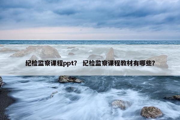 纪检监察课程ppt？ 纪检监察课程教材有哪些？