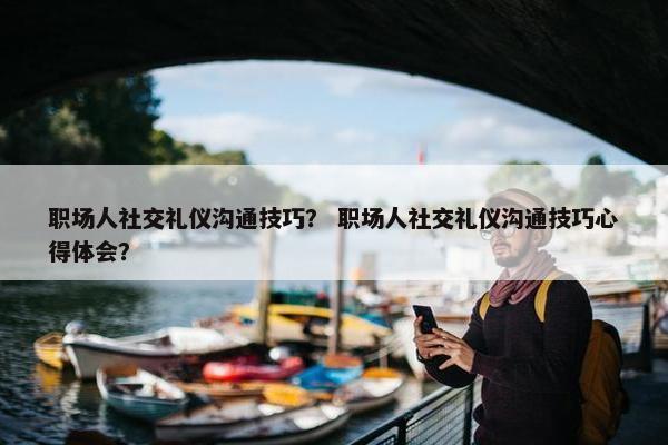 职场人社交礼仪沟通技巧？ 职场人社交礼仪沟通技巧心得体会？