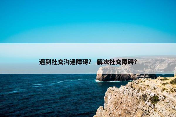 遇到社交沟通障碍？ 解决社交障碍？