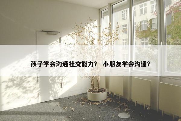 孩子学会沟通社交能力？ 小朋友学会沟通？