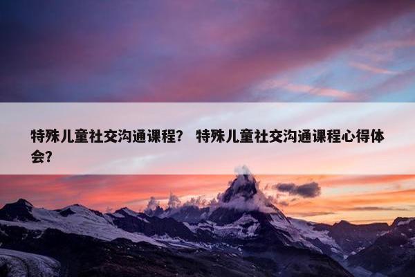 特殊儿童社交沟通课程？ 特殊儿童社交沟通课程心得体会？