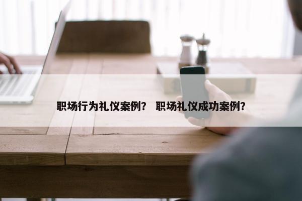 职场行为礼仪案例？ 职场礼仪成功案例？