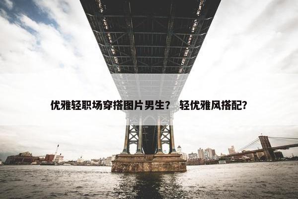 优雅轻职场穿搭图片男生？ 轻优雅风搭配？
