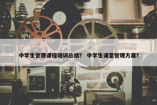 中学生管理课程培训总结？ 中学生课堂管理方案？