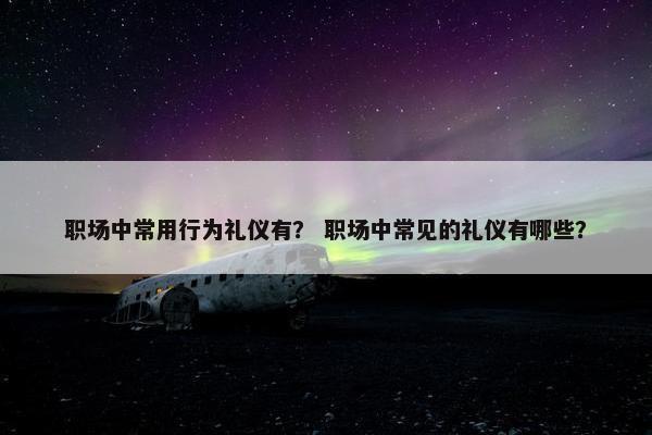 职场中常用行为礼仪有？ 职场中常见的礼仪有哪些？