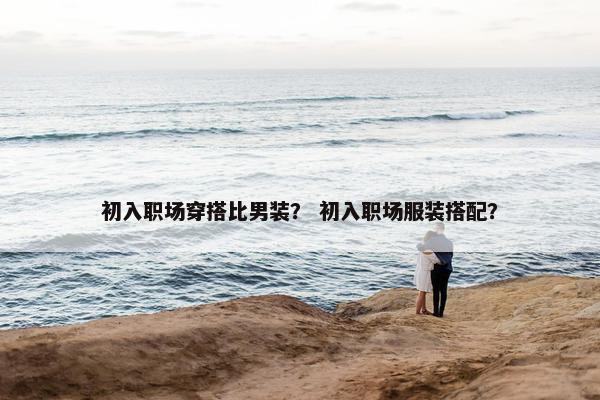 初入职场穿搭比男装？ 初入职场服装搭配？
