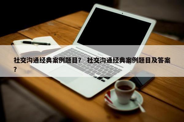 社交沟通经典案例题目？ 社交沟通经典案例题目及答案？