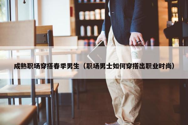 成熟职场穿搭春季男生（职场男士如何穿搭出职业时尚）