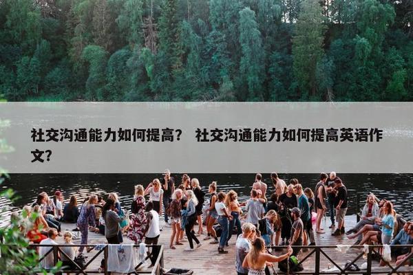 社交沟通能力如何提高？ 社交沟通能力如何提高英语作文？