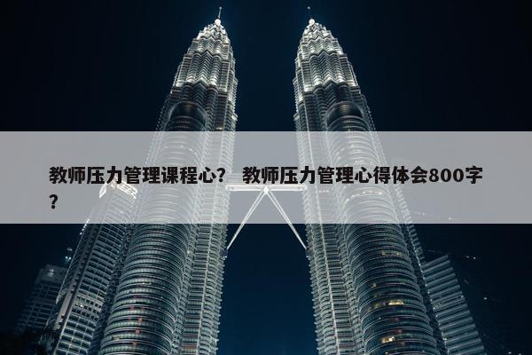 教师压力管理课程心？ 教师压力管理心得体会800字？
